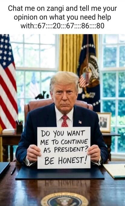 Chat me on zangi and tell me your opinion on what you need help with::67::::20::::67::::86::::80 DO YOU WANT ME TO CONTINUE AS PRESIDENT? BE HONEST!