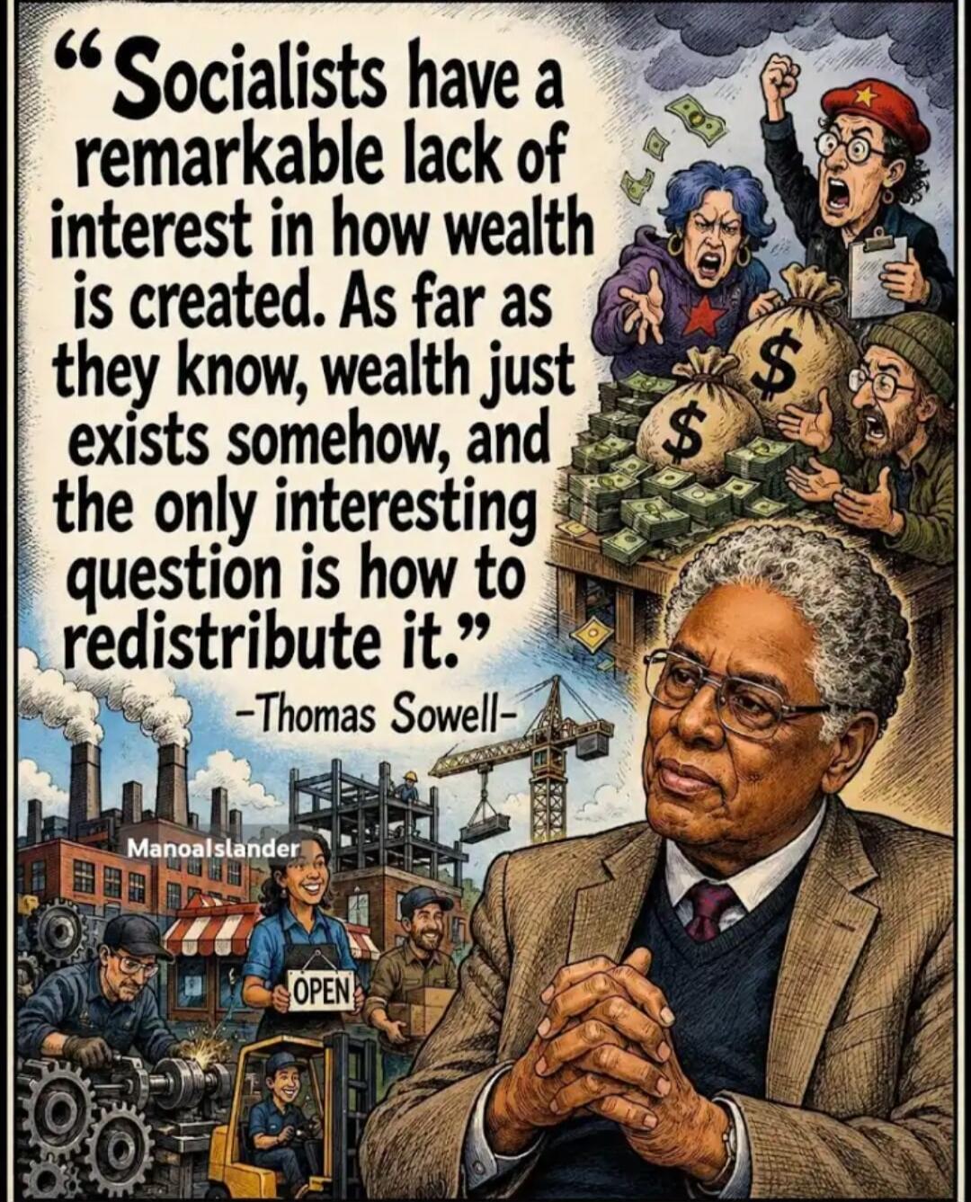 Socialists have a remarkable lack of interest in how wealth is created. As far as they know, wealth just exists somehow, and the only interesting question is how to redistribute it. -Thomas Sowell-