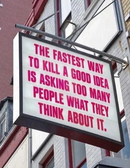 THE FASTEST WAY TO KILL A GOOD IDEA IS ASKING TOO MANY PEOPLE WHAT THEY THINK ABOUT IT.