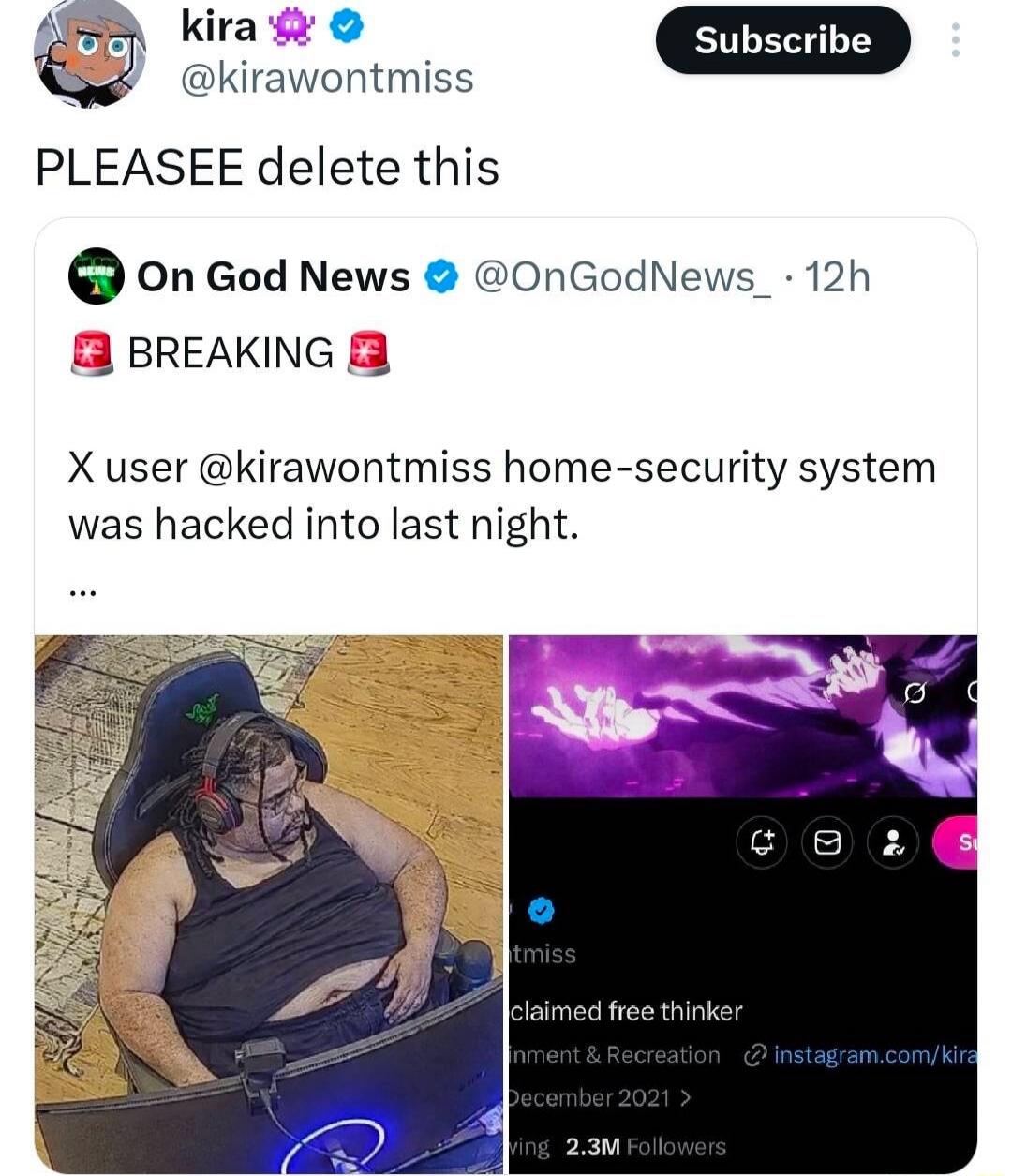 kira 💜 @kirawontmiss PLEASEEE delete this On God News @OnGod News_ 12h 🟪 BREAKING 🟪 X user @kirawontmiss home-security system was hacked into last night. …