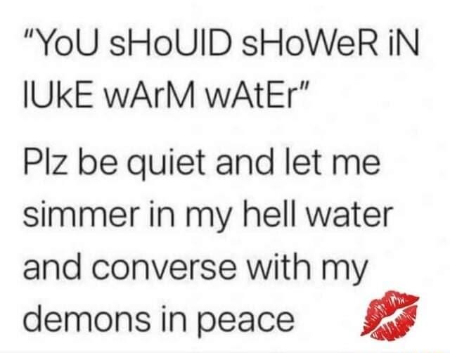 YoU sHoUID sHoWeR iN IUKE wArM wAtEr Plz be quiet and let me simmer in my hell water and converse with my demons in peace a