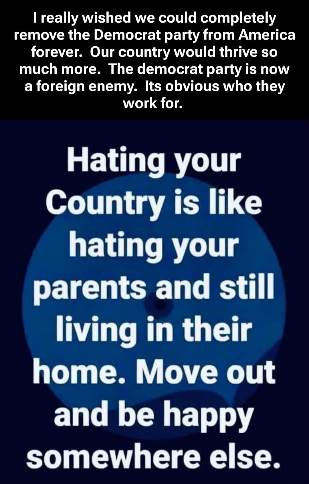 I really wished we could completely remove the Democrat party from America forever. Our country would thrive so much more. The democrat party is now a foreign enemy. Its obvious who they work for.

Hating your Country is like hating your parents and still living in their home. Move out and be happy somewhere else.