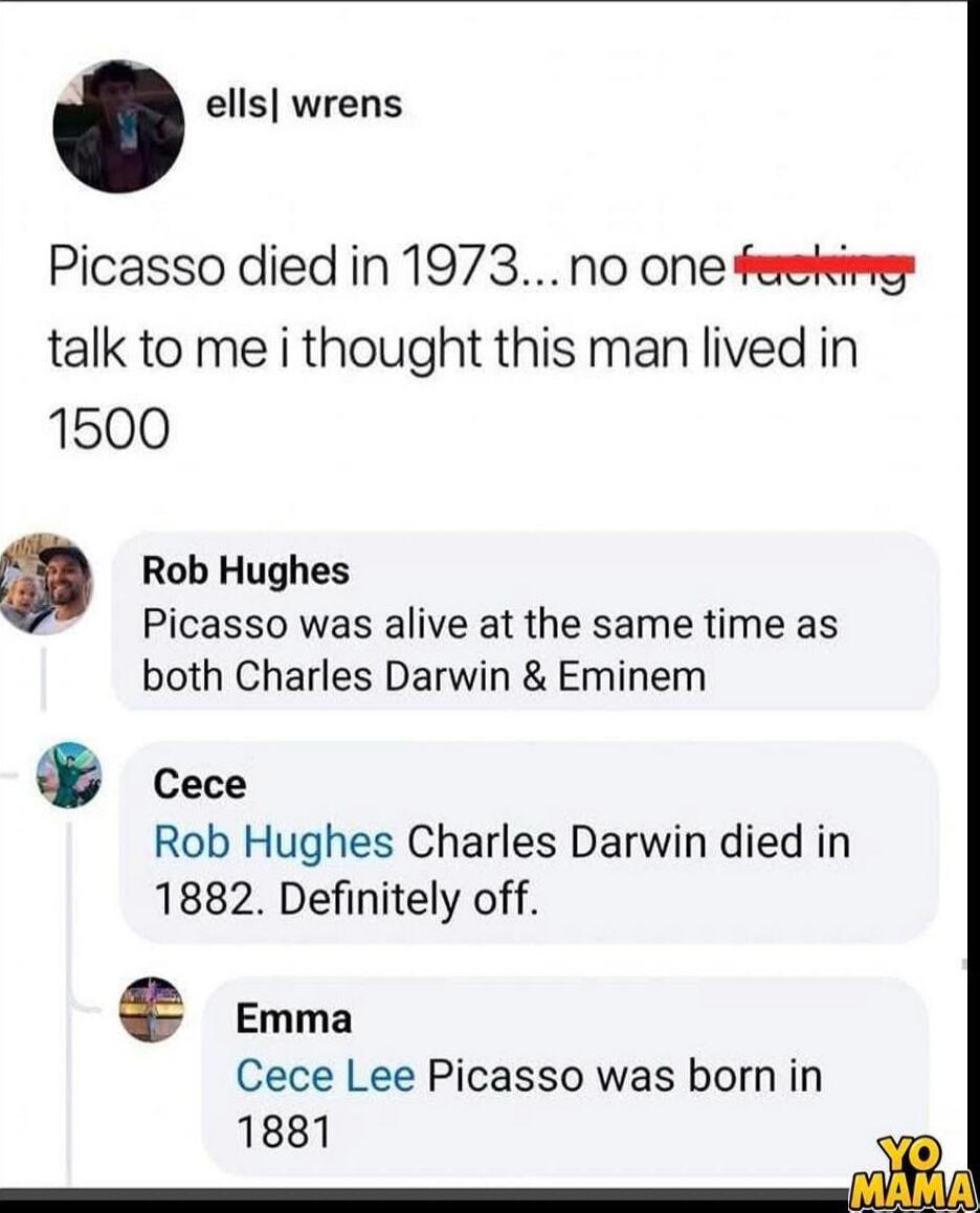 ell s| wrens
Picasso died in 1973... no one f*** talk to me i thought this man lived in 1500
Rob Hughes
Picasso was alive at the same time as both Charles Darwin & Eminem
Cece
Rob Hughes Charles Darwin died in 1882. Definitely off.
Emma
Cece Lee Picasso was born in 1881