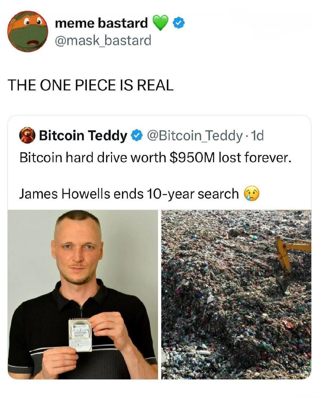 meme bastard @mask_bastard THE ONE PIECE IS REAL Bitcoin Teddy @Bitcoin_Teddy 1d Bitcoin hard drive worth $950M lost forever. James Howells ends 10-year search.