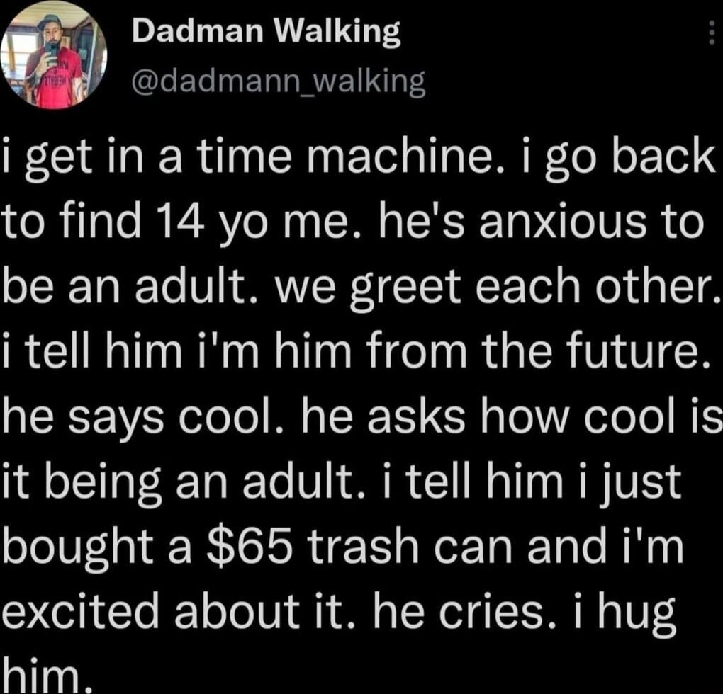 PELETREIINT S LELINERTRVETNT i get in a time machine i go back to find 14 yo me hes anxious to be an adult we greet each other i tell him im him from the future he says cool he asks how cool is oL et To R o V L S M 1T W VSN bought a 65 trash can and im excited about it he cries i hug him