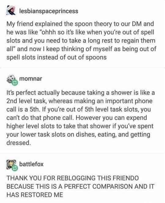 lesbianspaceprincess My friend explained the spoon theory to our DM and he was like ohhh so its like when youre out of spell slots and you need to take a long rest to regain them all and now keep thinking of myself as being out of spell slots instead of out of spoons Q momnar Its perfect actually because taking a shower is like a 2nd level task whereas making an important phone call is a 5th If yo