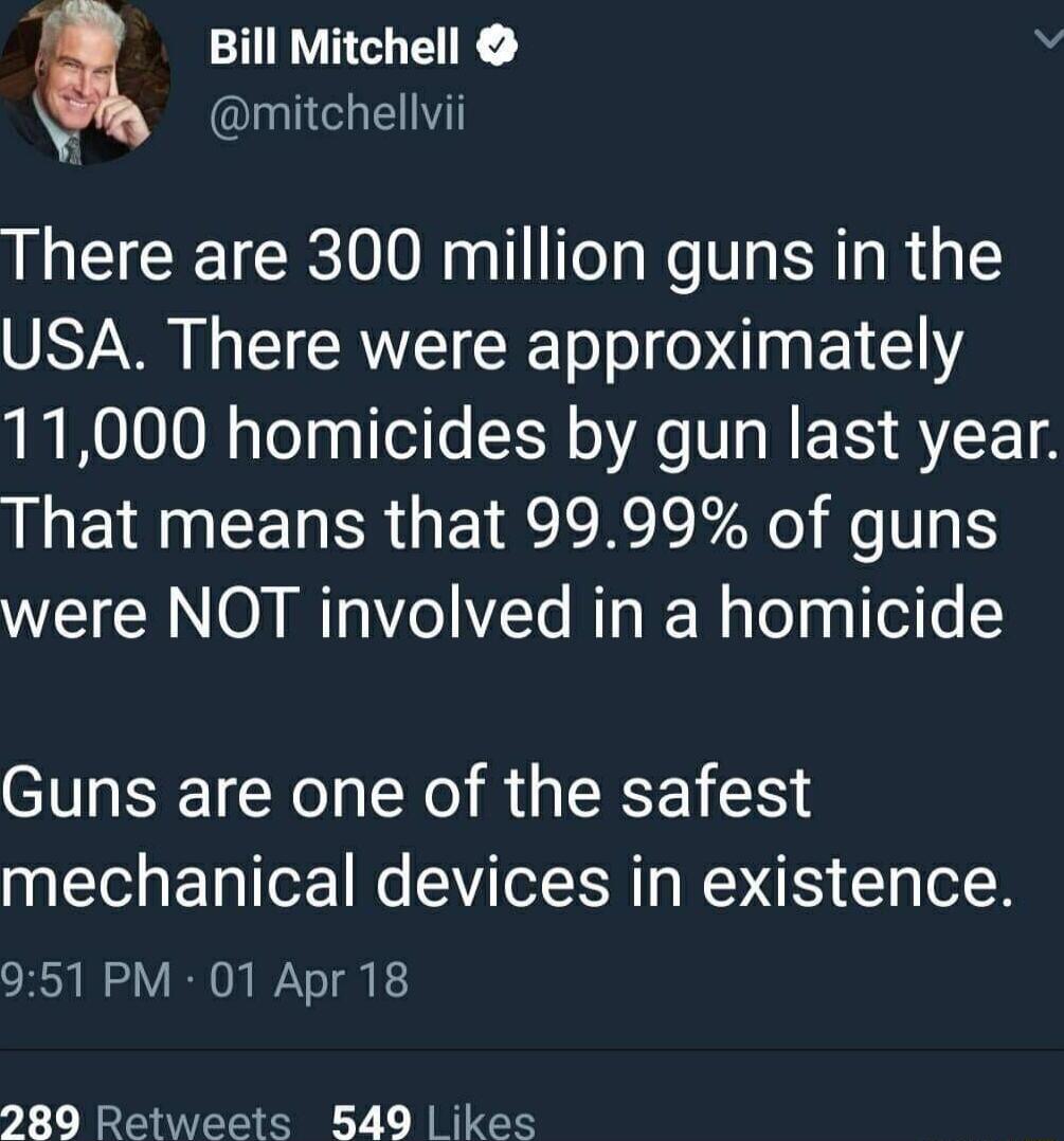 Bill Mitchell v mitchellvii There are 300 million guns in the USA There were approximately 11000 homicides by gun last year That means that 9999 of guns were NOT involved in a homicide Guns are one of the safest mechanical devices in existence 951 PM 01 Apr18 280 Retweets 549 ikes