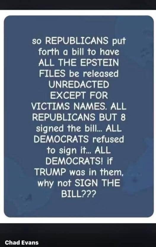 so REPUBLICANS put forth a bill to have ALL THE EPSTEIN FILES be released UNREDACTED EXCEPT FOR VICTIMS NAMES. ALL REPUBLICANS BUT 8 signed the bill... ALL DEMOCRATS refused to sign it... ALL DEMOCRATS! if TRUMP was in them, why not SIGN THE BILL???