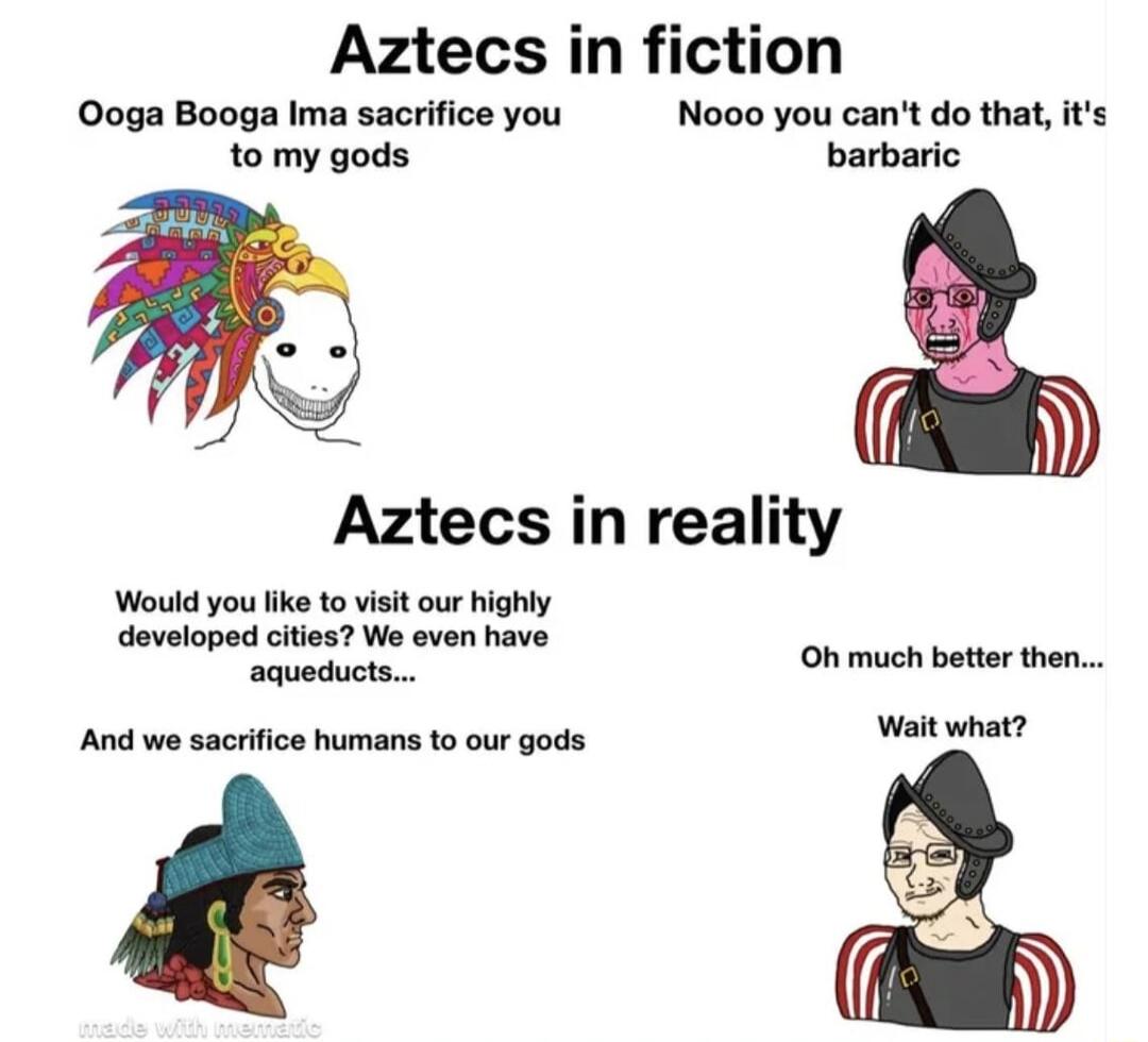 Aztecs i tion Ooga Booga Ima sacrifice you Nooo you cant do that its to my gods barbaric Aztecs in reality Would you like o visit our highly developed cities We even have aqueducts Oh much better then And we sacrifice humans to our gods Wy