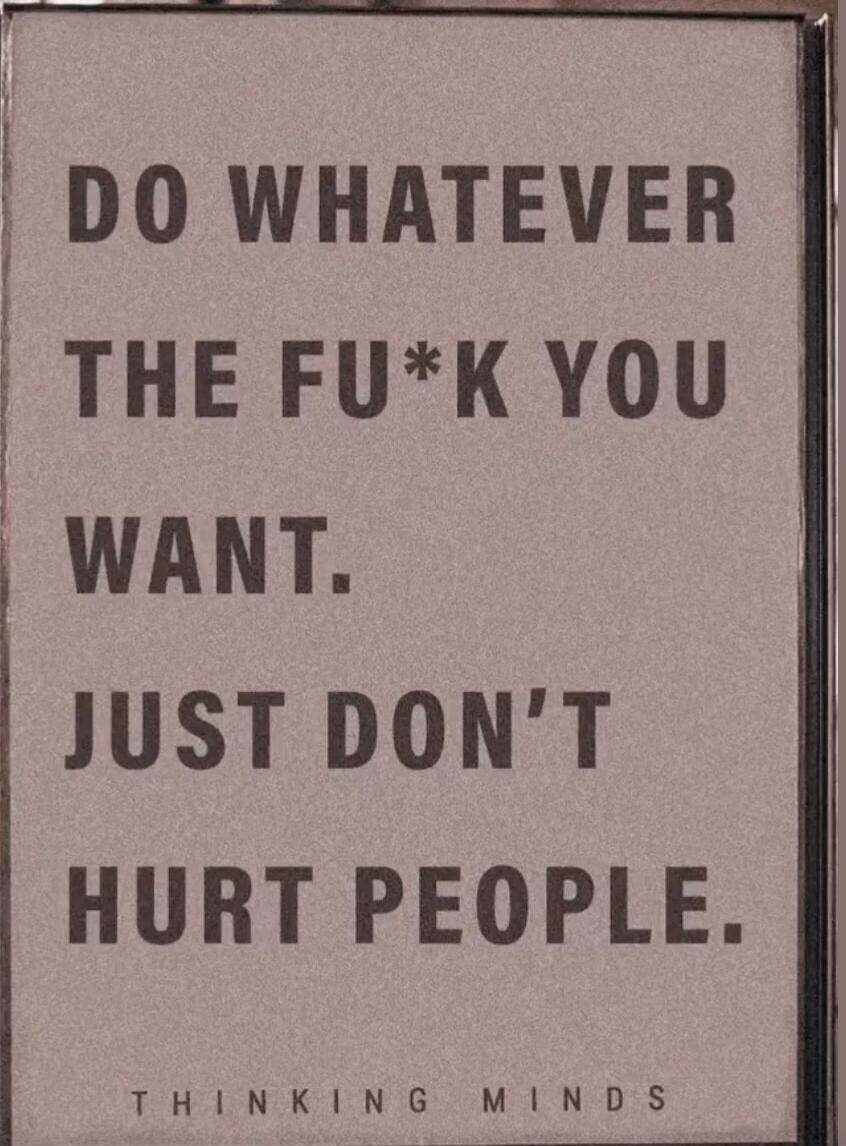 DO WHATEVER THE FU*K YOU WANT. JUST DON'T HURT PEOPLE.
THINKING MINDS