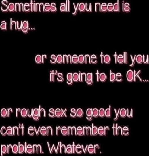 Sometimes all you need is a hug... or someone to tell you it's going to be OK... or rough sex so good you can't even remember the problem. Whatever.