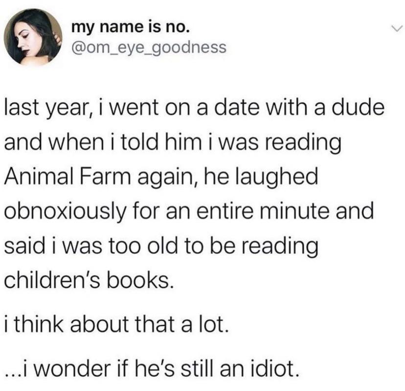 2 my name is no om_eye_goodness last year i went on a date with a dude and when i told him i was reading Animal Farm again he laughed obnoxiously for an entire minute and said i was too old to be reading childrens books i think about that a lot iwonder if hes still an idiot