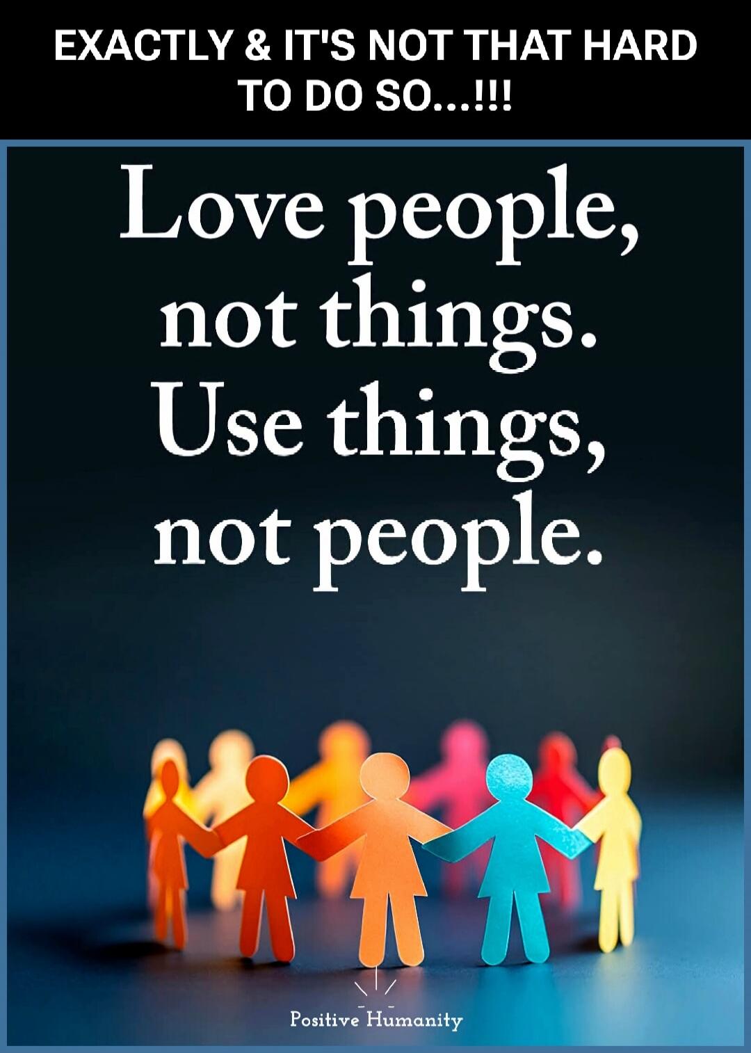 EXACTLY & IT'S NOT THAT HARD TO DO SO...!!! Love people, not things. Use things, not people. Positive Humanity