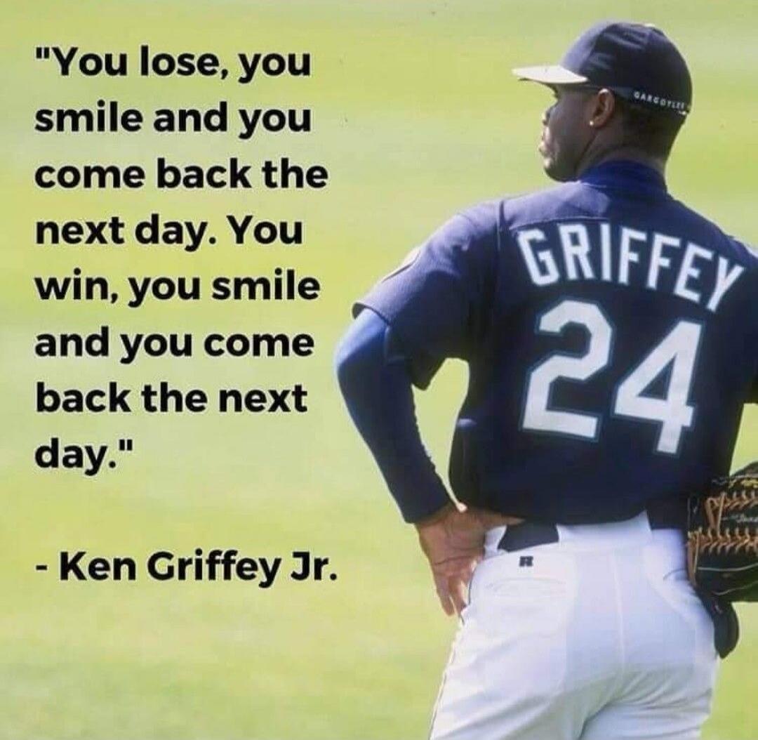 You lose, you smile and you come back the next day. You win, you smile and you come back the next day. - Ken Griffey Jr.