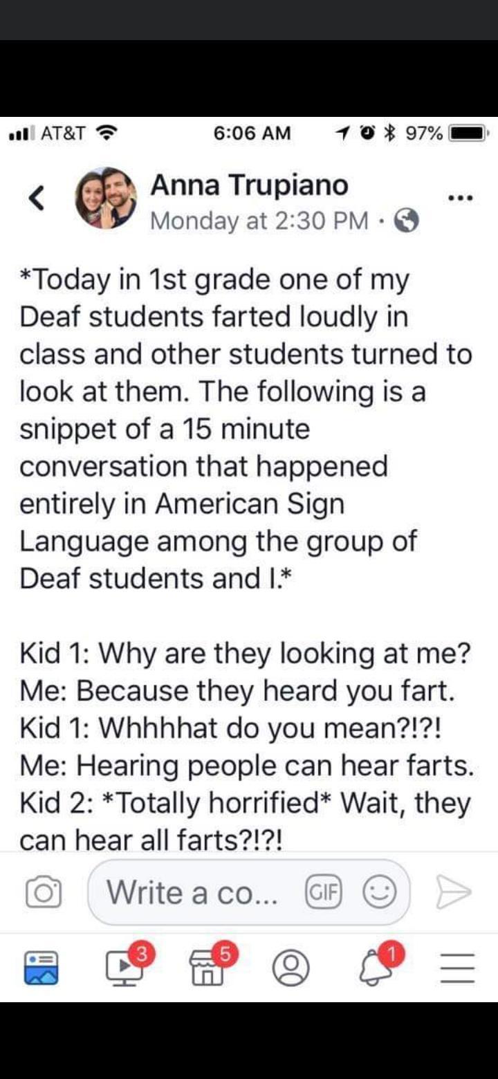 1l ATRT 606 AM 79 97 mm Anna Trupiano Monday at 230 PM Today in 1st grade one of my Deaf students farted loudly in class and other students turned to look at them The following is a snippet of a 15 minute conversation that happened entirely in American Sign Language among the group of Deaf students and 1 Kid 1 Why are they looking at me Me Because they heard you fart Kid 1 Whhhhat do you mean Me H