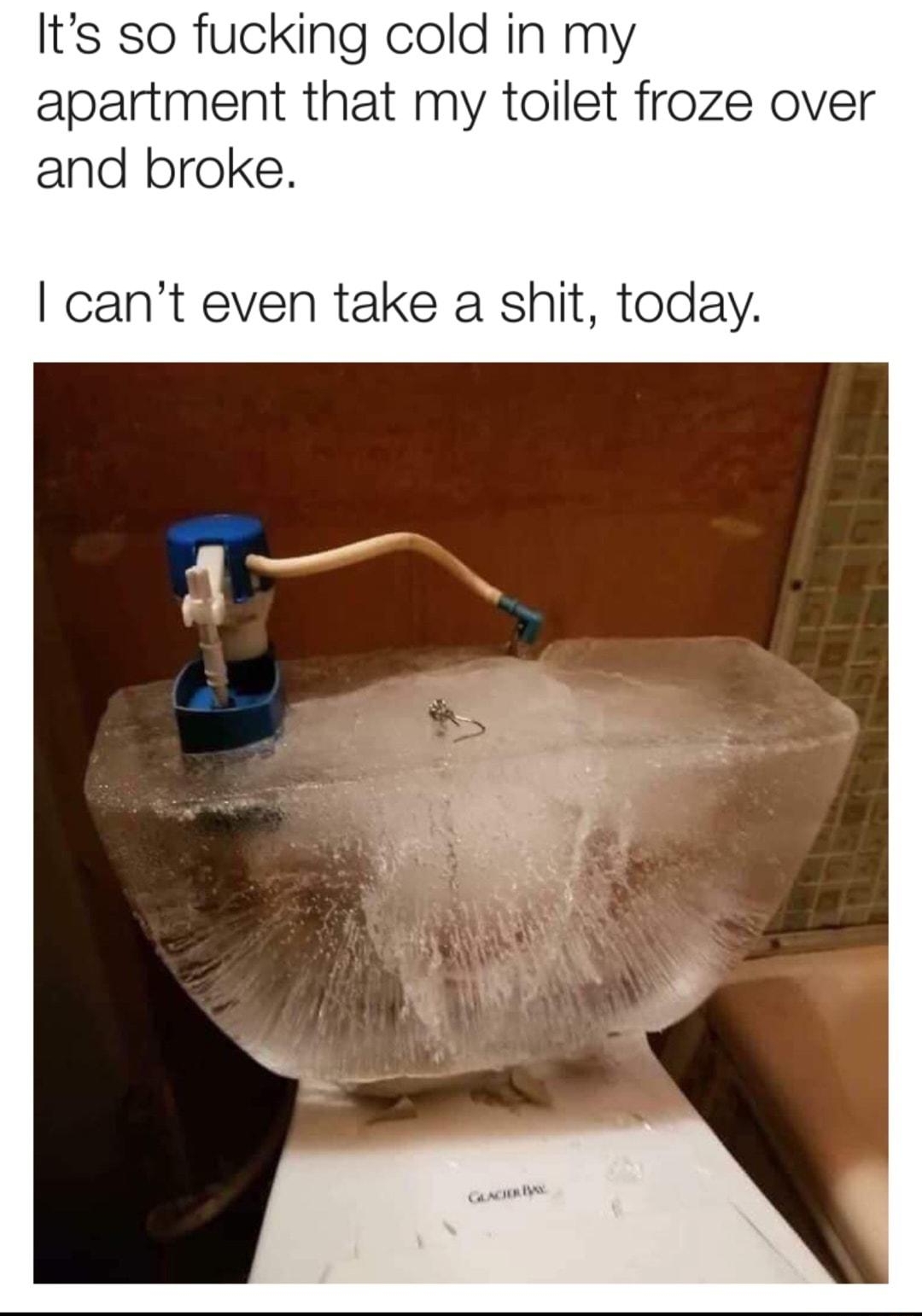 Its so fucking cold in my apartment that my toilet froze over and broke cant even take a shit today
