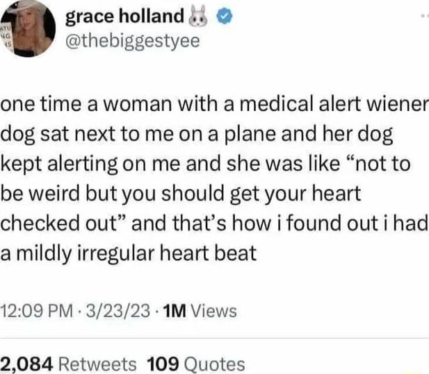 grace holland i thebiggestyee one time a woman with a medical alert wiener dog sat next to me on a plane and her dog kept alerting on me and she was like not to be weird but you should get your heart checked out and thats how i found out i had a mildly irregular heart beat 1209 PM 32323 1M Views 2084 Retweets 109 Quotes