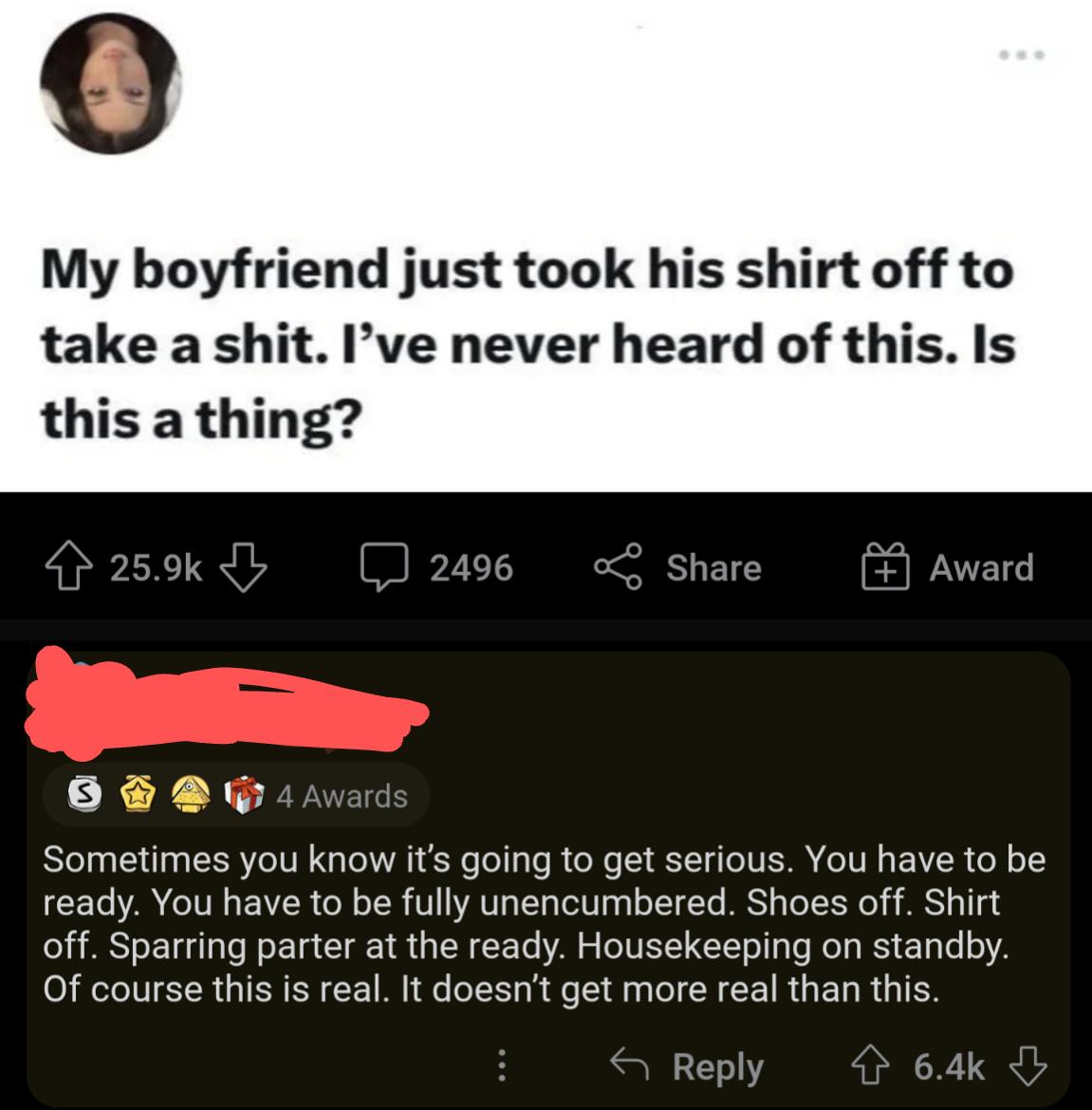 My boyfriend just took his shirt off to take a shit Ive never heard of this Is XX X Sometimes you know its going to get serious You have to be ready You have to be fully unencumbered Shoes off Shirt off Sparring parter at the ready Housekeeping on standby Of course this is real It doesnt get more real than this