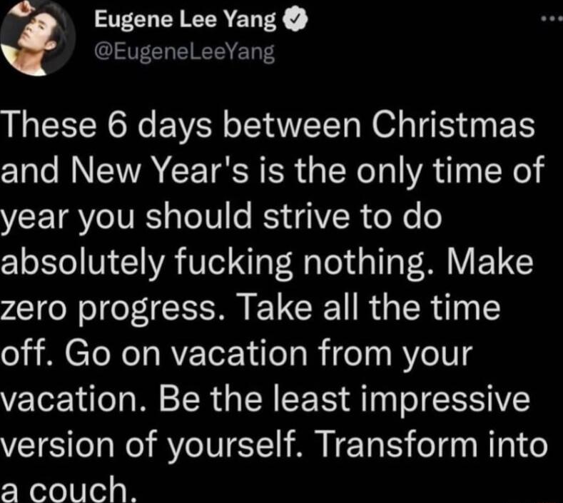 e Eugene Lee Yang EugeneLeeYang These 6 days between Christmas and New Years is the only time of year you should strive to do 21 oLTo V 1 VA TN I o oy 1o 0 V T zero progress Take all the time off Go on vacation from your vacation Be the least impressive version of yourself Transform into a3 couch