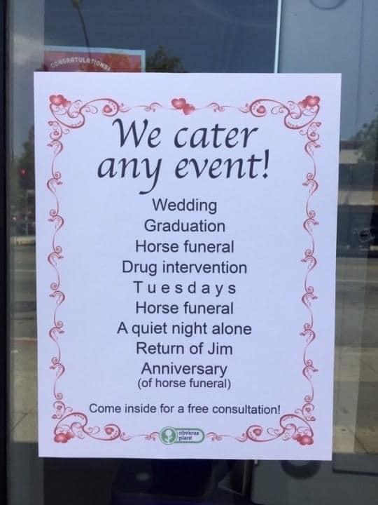 3 We cater any event Wedding Graduation Horse funeral Drug intervention Tuesdays Horse funeral A quiet night alone Return of Jim Anniversary of horse funeral Come inside for a free consultation