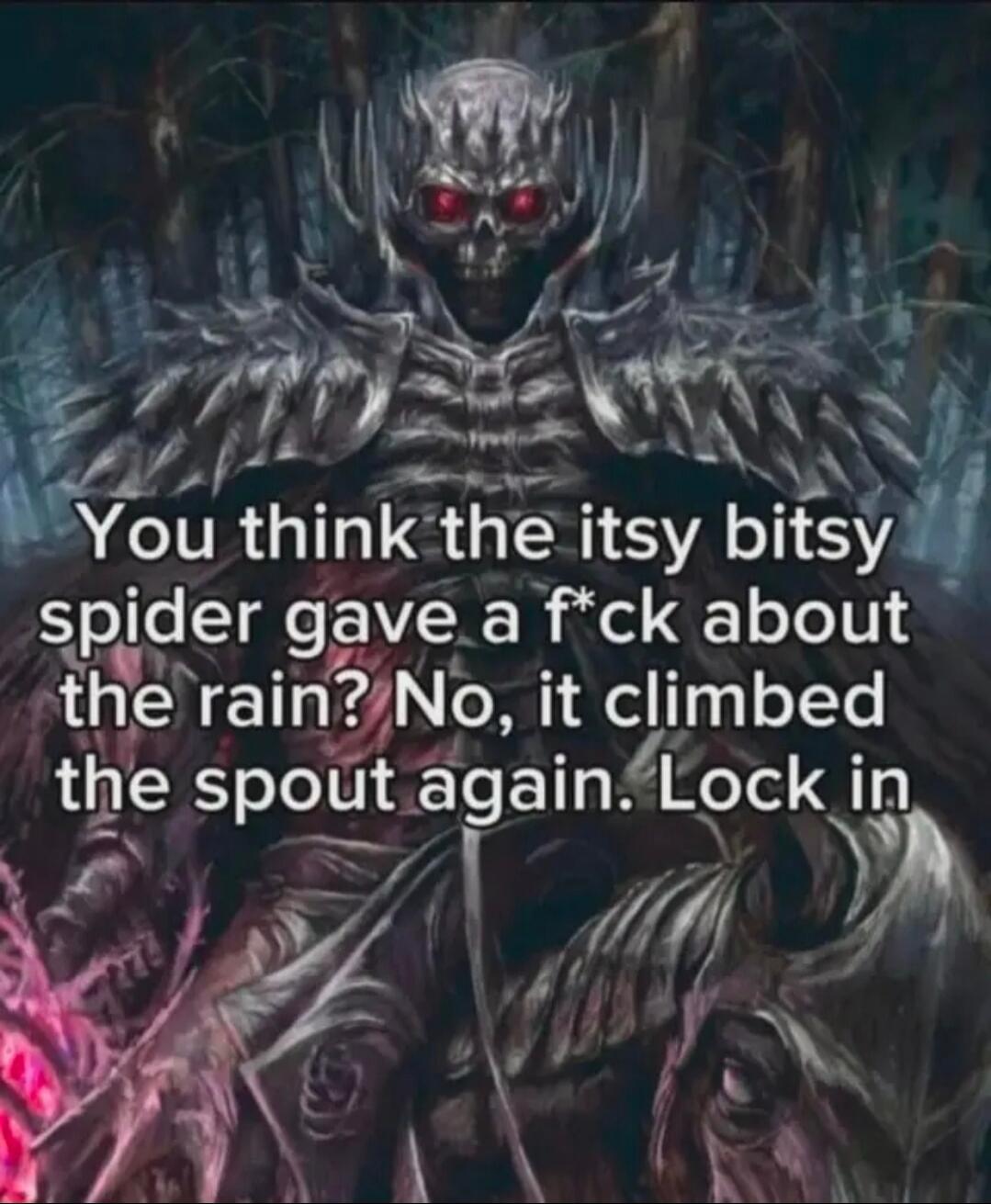 You think the itsy bitsy spider gave a f*ck about the rain? No, it climbed the spout again. Lock in