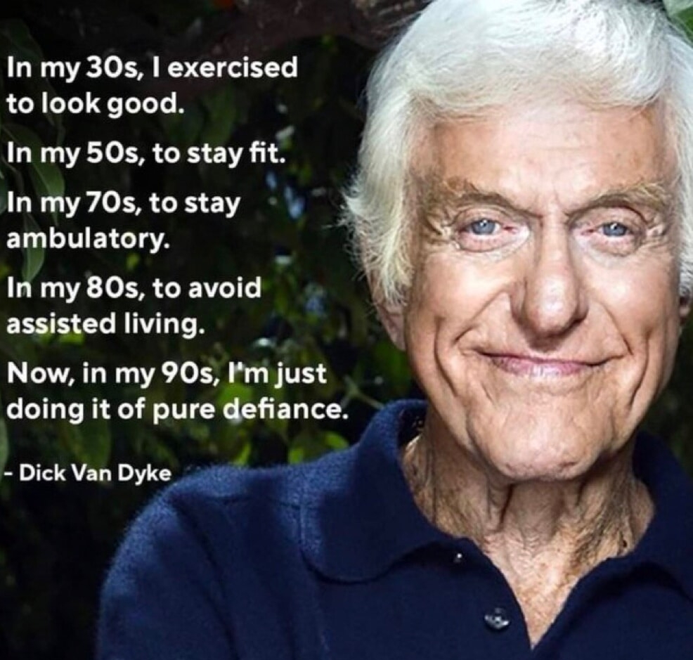 In my 30s exercised to look good In my 50s to stay fit In my 70s to stay v ELLLTTEYSTTA In my 80s to avoid assisted living Now in my 90s Im just doing it of pure defiance Dick Van Dyke f J