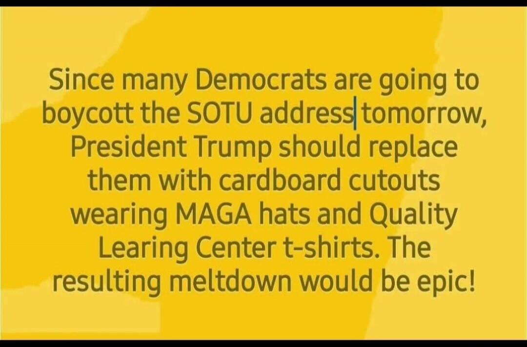 Since many Democrats are going to boycott the SOTU address tomorrow, President Trump should replace them with cardboard cutouts wearing MAGA hats and Quality Learning Center t-shirts. The resulting meltdown would be epic!