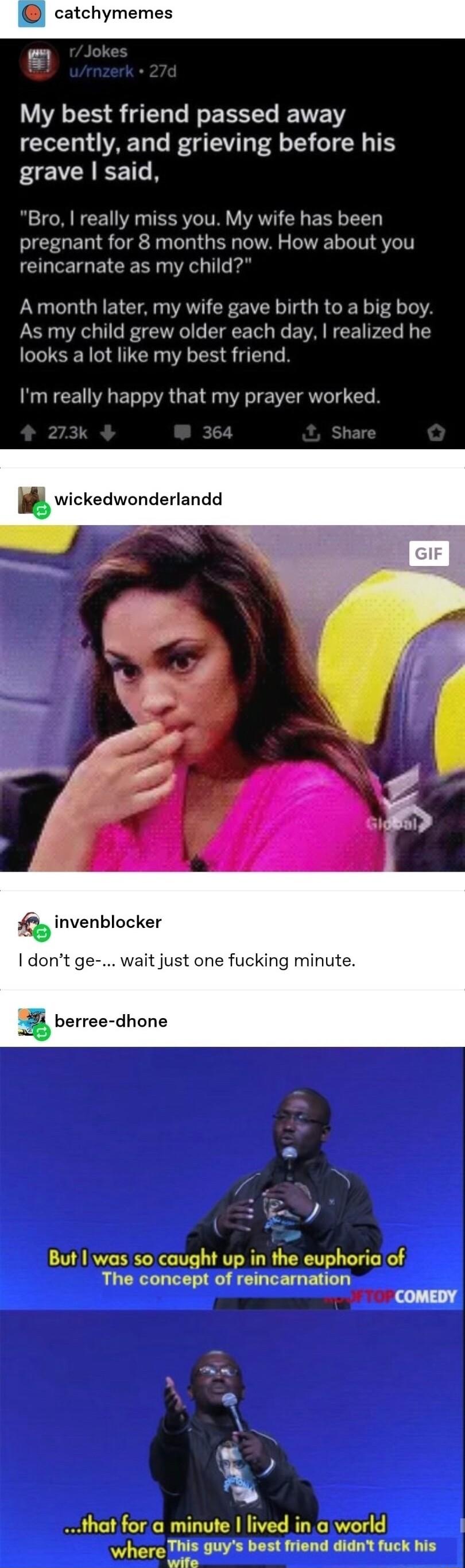 catchymemes P My best friend passed away recently and grieving before his EVCAEETR Bro really miss you My wife has been pregnant for 8 months now How about you reincarnate as my child Amonth later my wife gave birth to a big boy As my child grew older each day realized he looks a lot like my best friend Im really happy that my prayer worked wickedwonderlandd Q invenblocker dont ge wait just one fu