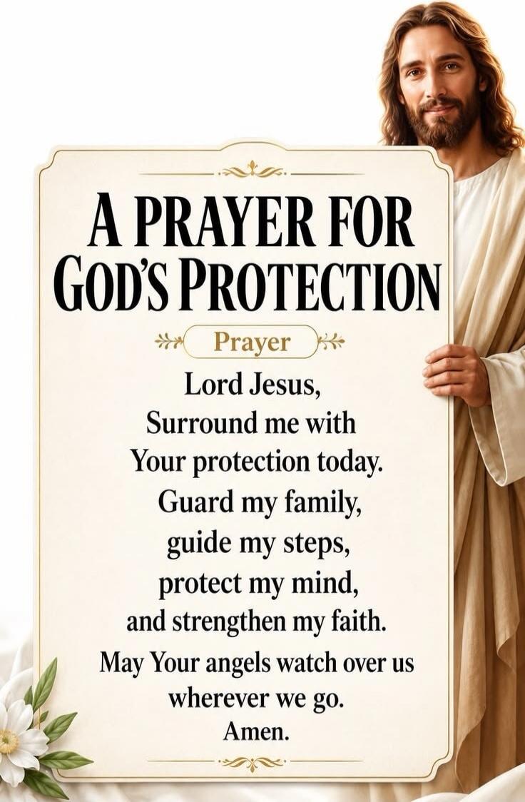 A PRAYER FOR GOD'S PROTECTION. Prayer. Lord Jesus, Surround me with Your protection today. Guard my family, guide my steps, protect my mind, and strengthen my faith. May Your angels watch over us wherever we go. Amen.