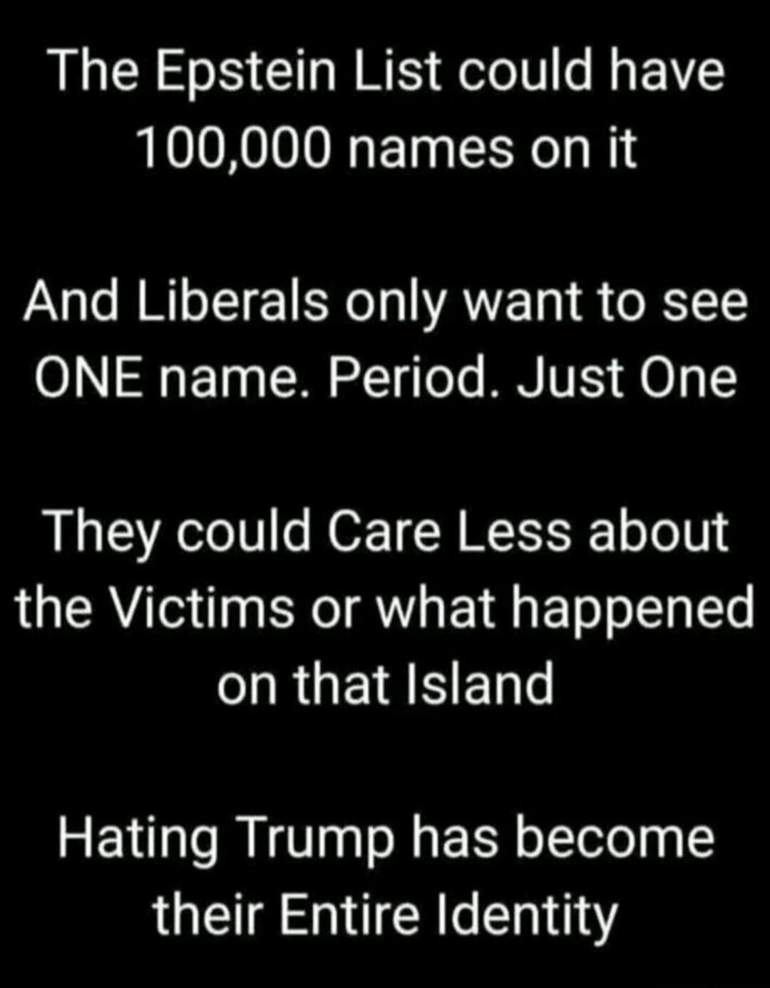 The Epstein List could have 100,000 names on it And Liberals only want to see ONE name. Period. Just One They could Care Less about the Victims or what happened on that Island Hating Trump has become their Entire Identity