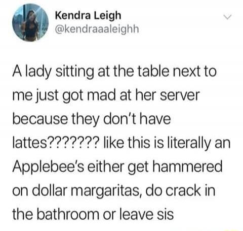 Kendra Leigh @kendraaaleighh A lady sitting at the table next to me just got mad at her server because they don't have lattes????????? like this is literally an Applebee's either get hammered on dollar margaritas, do crack in the bathroom or leave sis