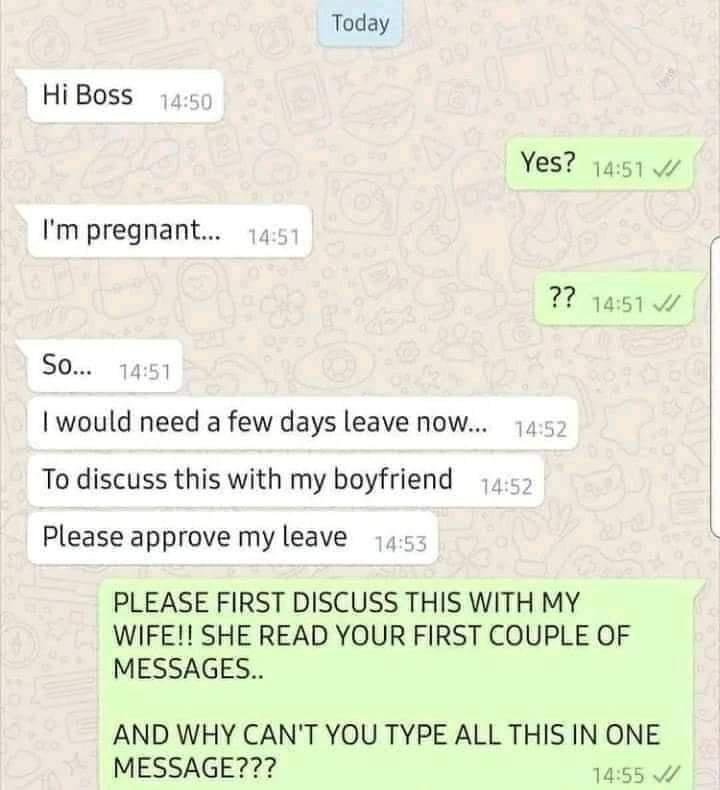Today Hi Boss Yes 1451 Im pregnant 51w S0 1451 would need a few days leave now To discuss this with my boyfriend Please approve my leave PLEASE FIRST DISCUSS THIS WITH MY WIFE SHE READ YOUR FIRST COUPLE OF MESSAGES AND WHY CANT YOU TYPE ALL THIS IN ONE MESSAGE 1455