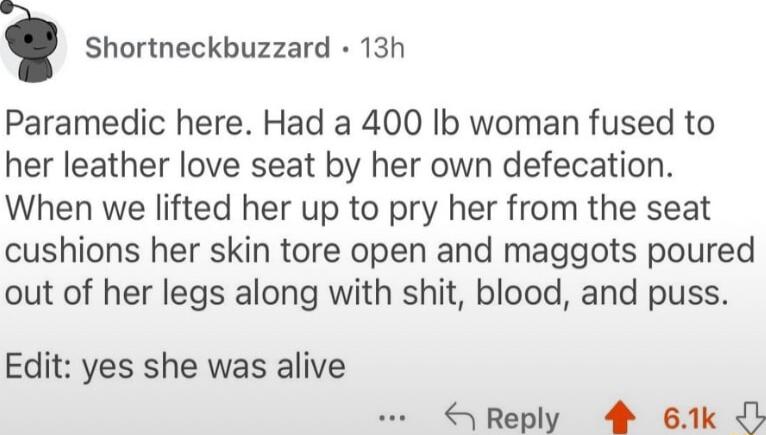 i Shortneckbuzzard 13h Paramedic here Had a 400 Ib woman fused to her leather love seat by her own defecation When we lifted her up to pry her from the seat cushions her skin tore open and maggots poured out of her legs along with shit blood and puss Edit yes she was alive Reply 4 61k