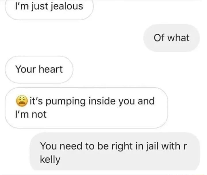 Im just jealous Of what Your heart its pumping inside you and Im not You need to be right in jail with r kelly