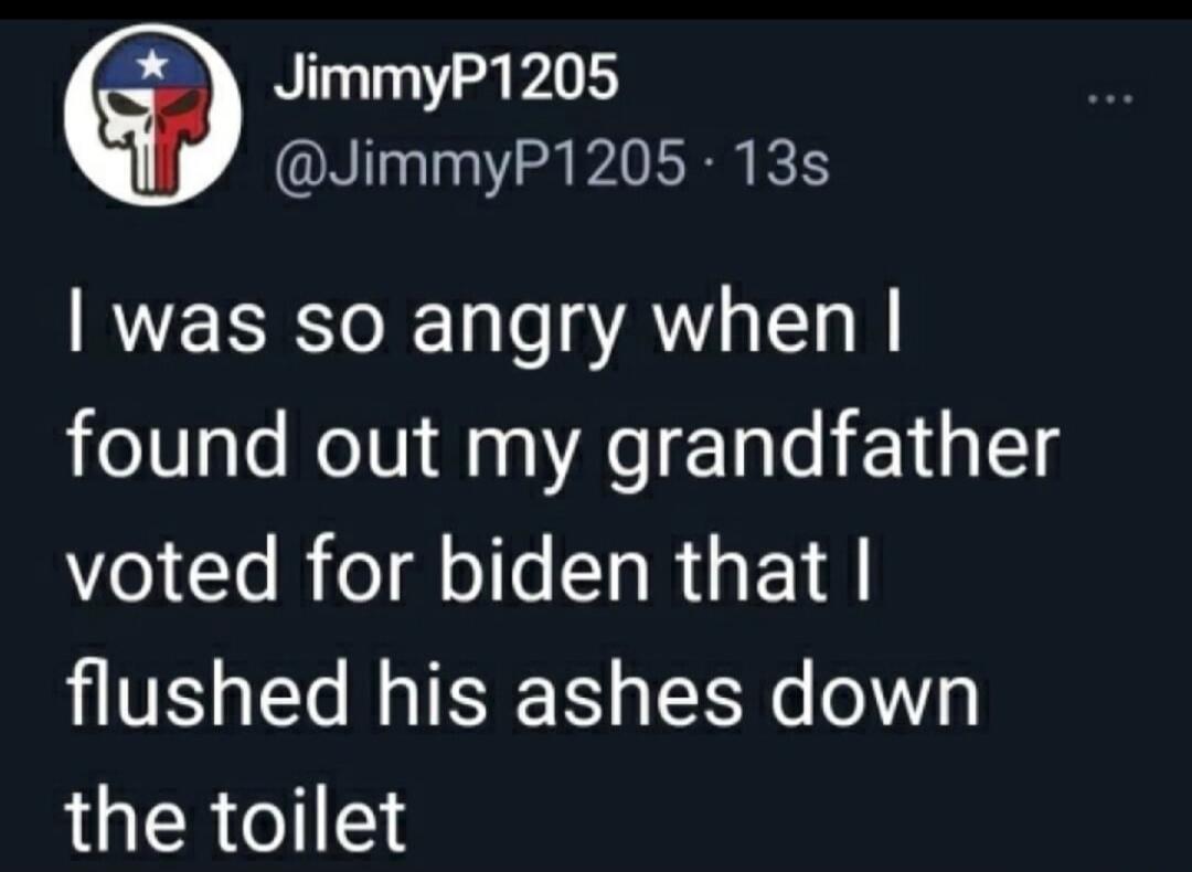 JimmyP1205 @JimmyP1205 13s I was so angry when I found out my grandfather voted for biden that I flushed his ashes down the toilet