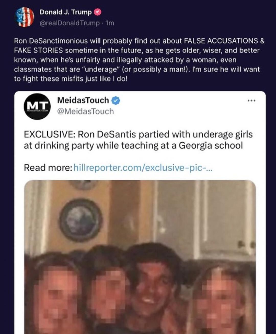 a Donald J Trump Ron DeSanctimonious wil probably find out about FALSE ACCUSATIONS FAKE STORIES sometime in the future as he gets older wiser and better known when hes unfairly and illegall attacked by a woman even classmates that are underage or possibly a manl Im sure he will want to fight these misfits just like do MeidasTouch MeidasTouch EXCLUSIVE Ron DeSantis partied with underage girls at dr