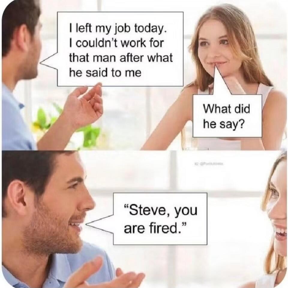 I left my job today. I couldn't work for that man after what he said to me. What did he say? Steve, you are fired.