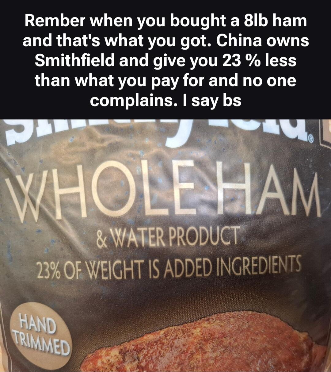 Rember when you bought a 8lb ham and that's what you got. China owns Smithfield and give you 23 % less than what you pay for and no one complains. I say bs WHOLE HAM & WATER PRODUCT 23% OF WEIGHT IS ADDED INGREDIENTS HAND TRIMMED