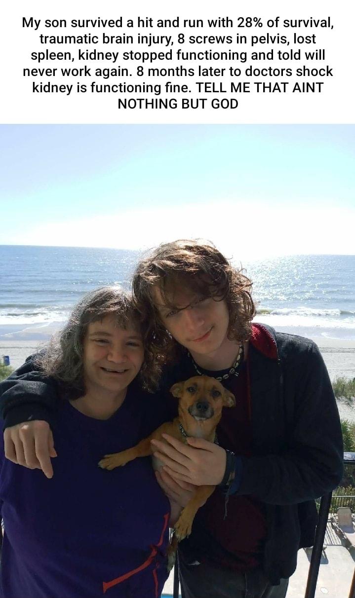 My son survived a hit and run with 28 of survival traumatic brain injury 8 screws in pelvis lost spleen kidney stopped functioning and told will never work again 8 months later to doctors shock kidney is functioning fine TELL ME THAT AINT NOTHING BUT GOD