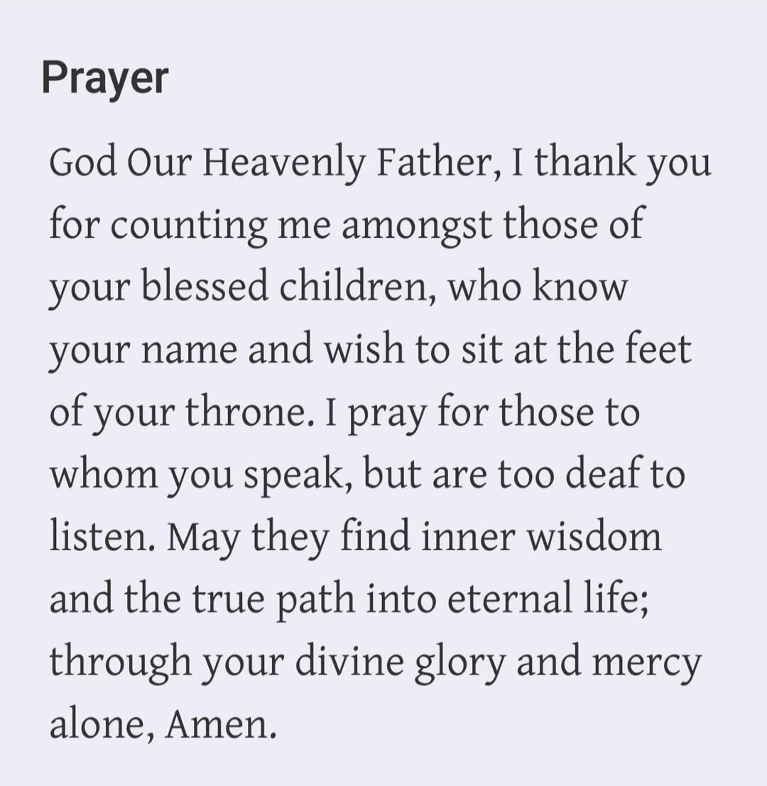 Prayer God Our Heavenly Father, I thank you for counting me amongst those of your blessed children, who know your name and wish to sit at the feet of your throne. I pray for those to whom you speak, but are too deaf to listen. May they find inner wisdom and the true path into eternal life; through your divine glory and mercy alone, Amen.