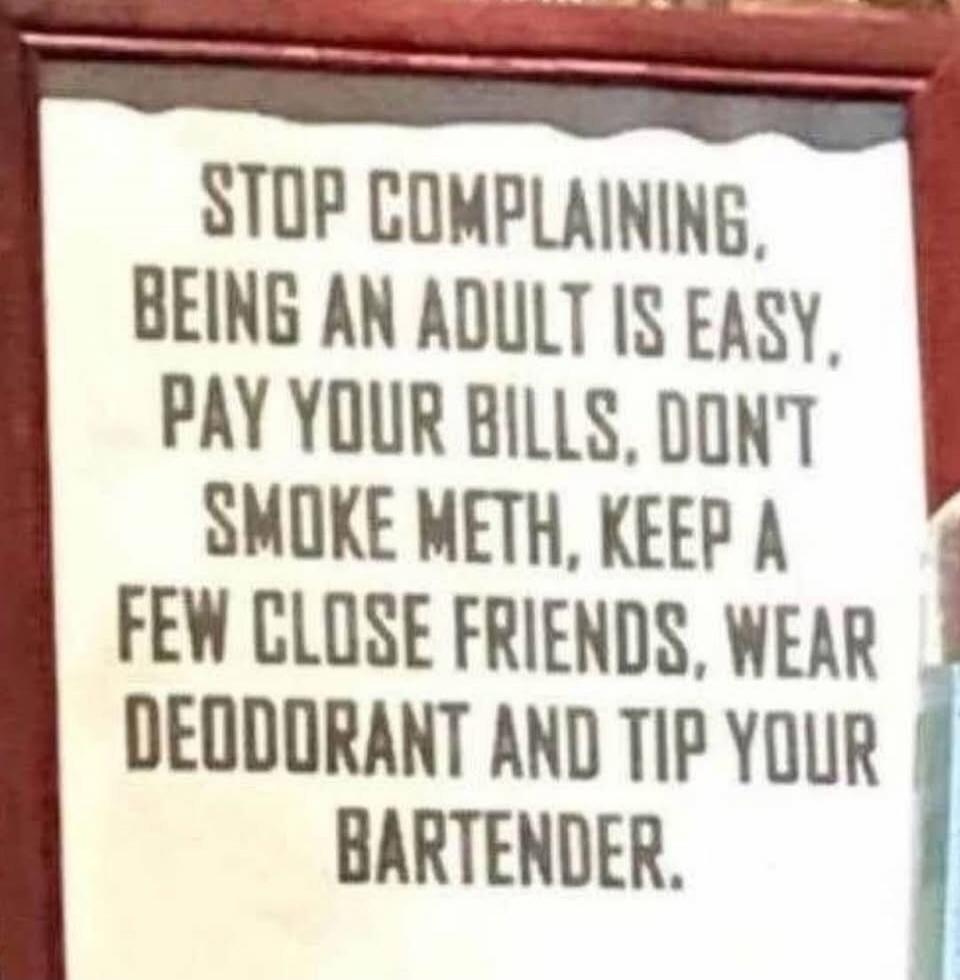 STOP COMPLAINING, BEING AN ADULT IS EASY, PAY YOUR BILLS, DON'T SMOKE METH, KEEP A FEW CLOSE FRIENDS, WEAR DEODORANT AND TIP YOUR BARTENDER.