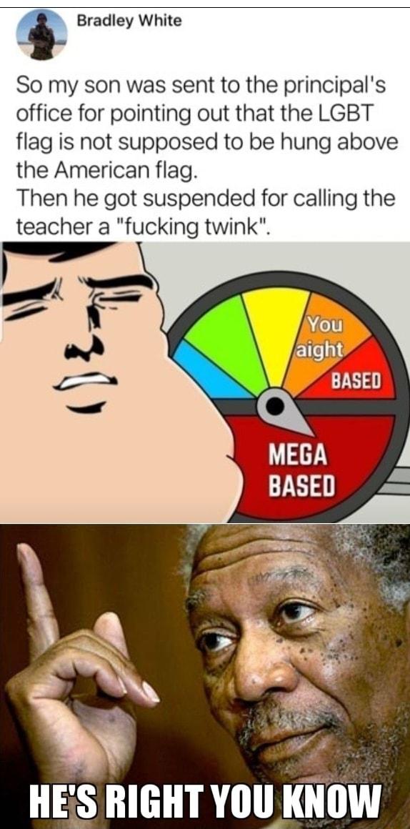 1 Bradley White So my son was sent to the principals office for pointing out that the LGBT flag is not supposed to be hung above the American flag Then he got suspended for calling the teacher a fucking twink HES RIGHT YOU KNOW