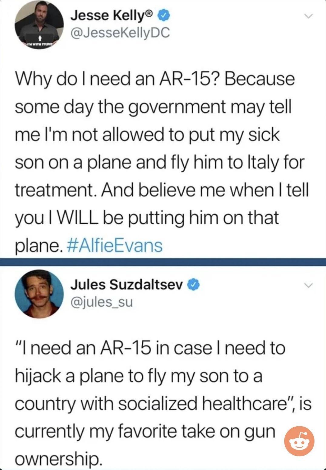 Jesse Kelly JesseKellyDC Why do need an AR 15 Because some day the government may tell me Im not allowed to put my sick son on a plane and fly him to ltaly for treatment And believe me when tell you WILL be putting him on that plane AlfieEvans Jules Suzdaltsev jules_su Ineed an AR 15in case need to hijack a plane to fly my sonto a country with socialized healthcare is currently my favorite take on