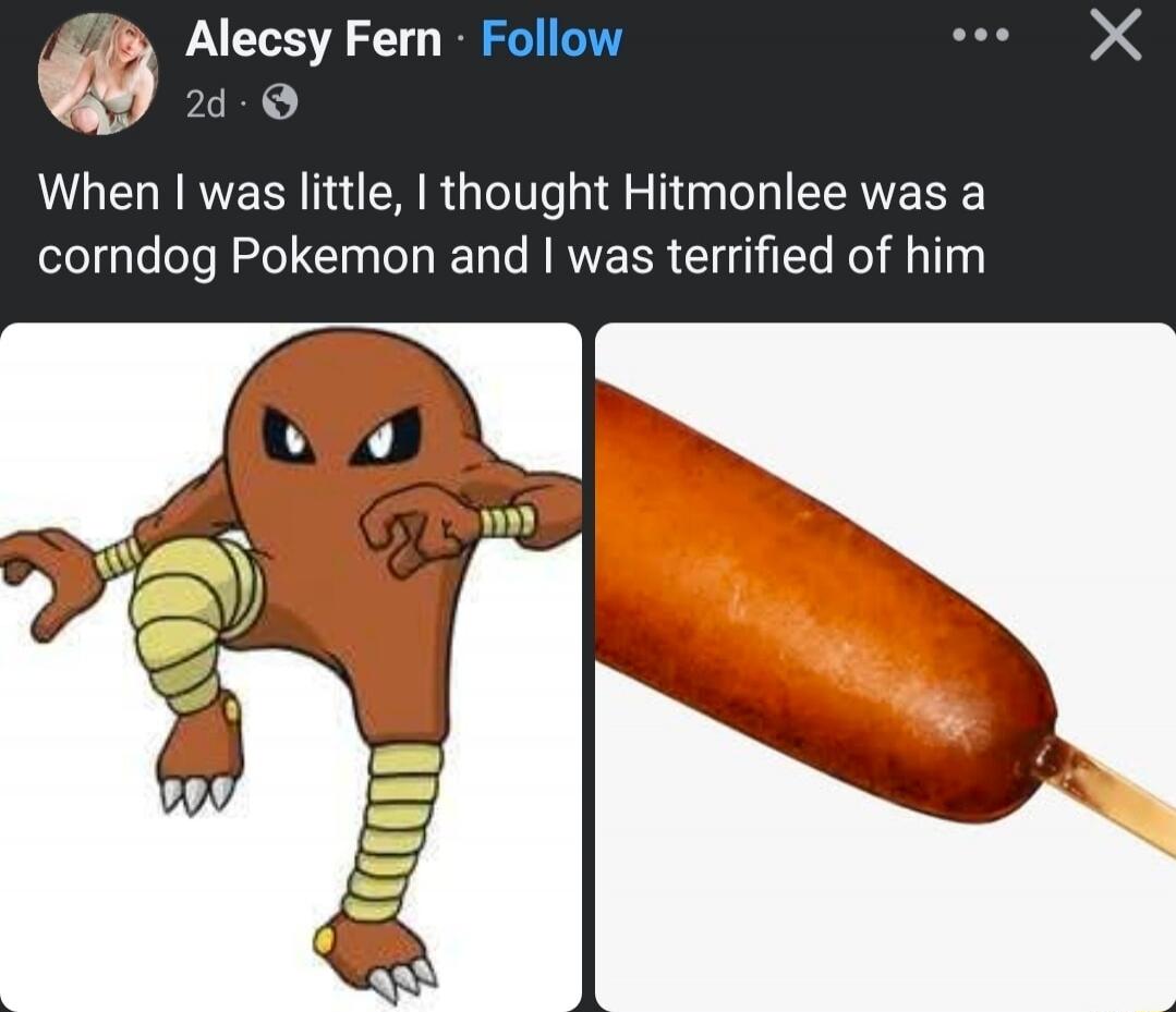 When I was little, I thought Hitmonlee was a corndog Pokemon and I was terrified of him