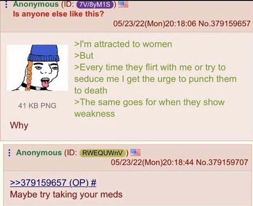 Anonymous ID ILIIEE Is anyone else like this 052322Mon201806 No379159657 Im attracted to women But Every time they flirt with me or try to seduce me get the urge to punch them to death skspne The same goes for when they show weakness Why i Anonymous ID RWEQUWAV 052322Mon201844 No379159707 379159657 OP Maybe try taking your meds
