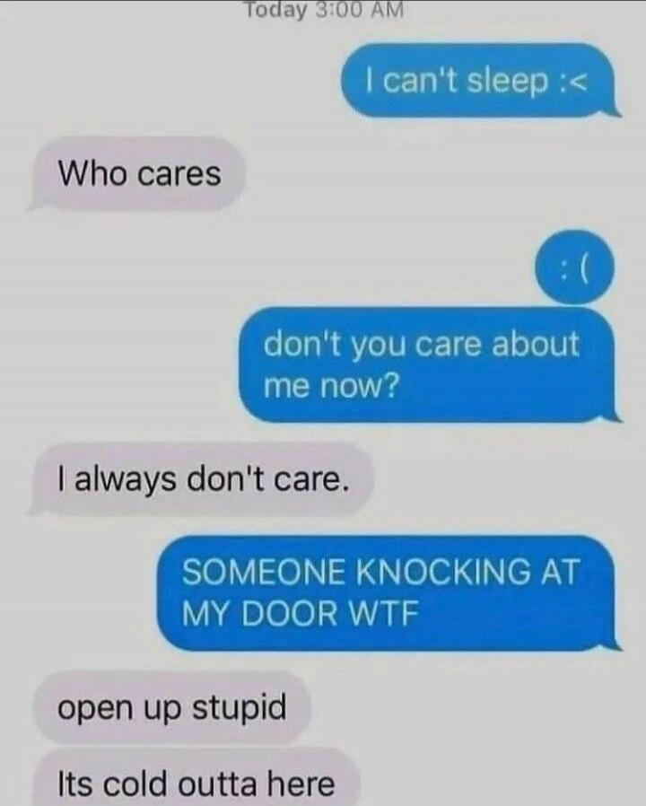 Today 3:00 AM I can't sleep :< Who cares :( don't you care about me now? I always don't care. SOMEONE KNOCKING AT MY DOOR WTF open up stupid Its cold outta here