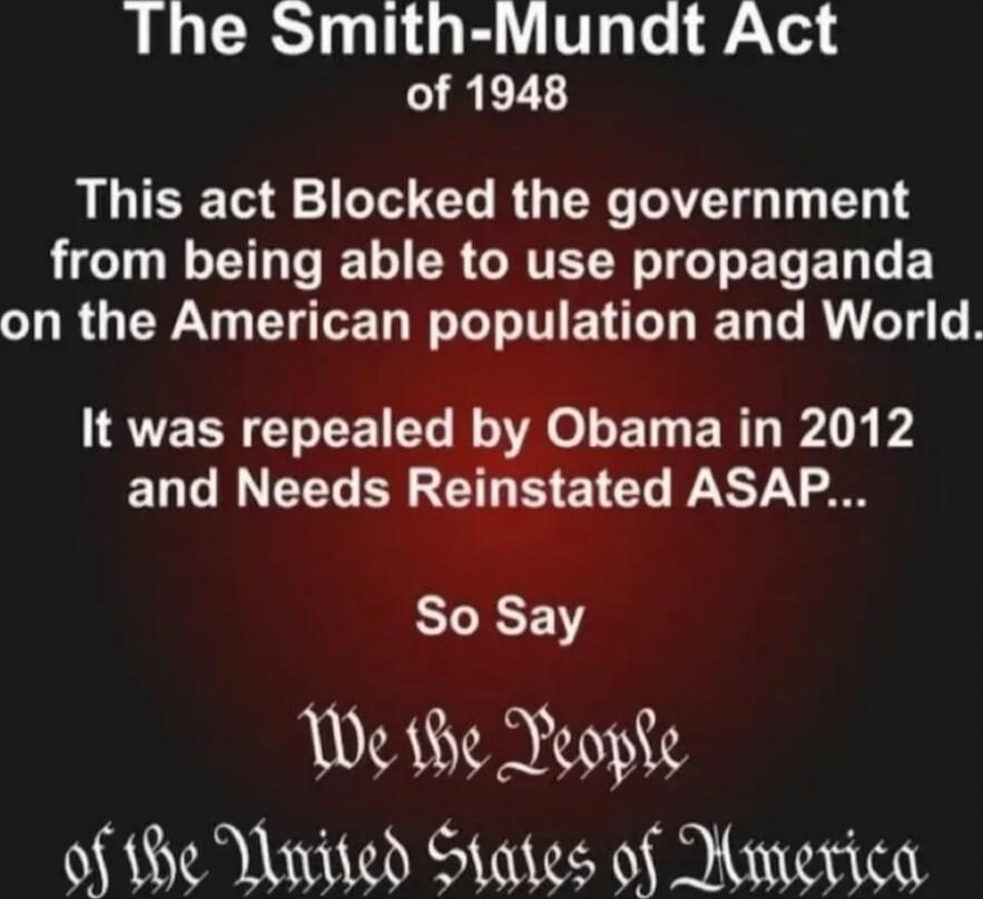 The Smith-Mundt Act of 1948 This act Blocked the government from being able to use propaganda on the American population and World. It was repealed by Obama in 2012 and Needs Reinstated ASAP... So Say We the People of the United States of America