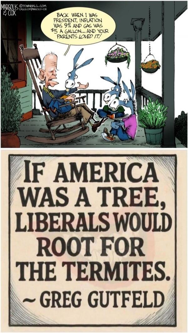 BACK WHEN I WAS PRESIDENT, INFLATION WAS 9% AND GAS WAS $5 A GALLON... AND YOUR PARENTS LOVED IT! IF AMERICA WAS A TREE, LIBERALS WOULD ROOT FOR THE TERMITES. ~ GREG GUTFELD