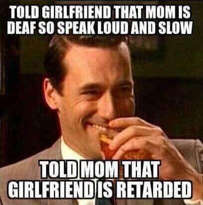 Told girlfriend that mom is deaf so speak loud and slow. Told mom that girlfriend is retarded.