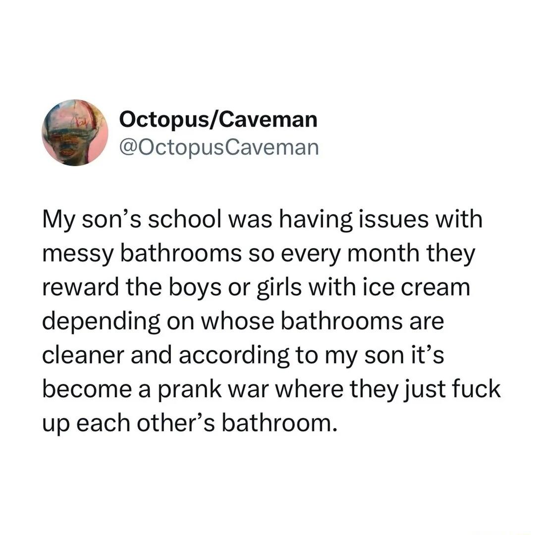 OctopusCaveman OctopusCaveman My sons school was having issues with messy bathrooms so every month they reward the boys or girls with ice cream depending on whose bathrooms are cleaner and according to my son its become a prank war where they just fuck up each others bathroom